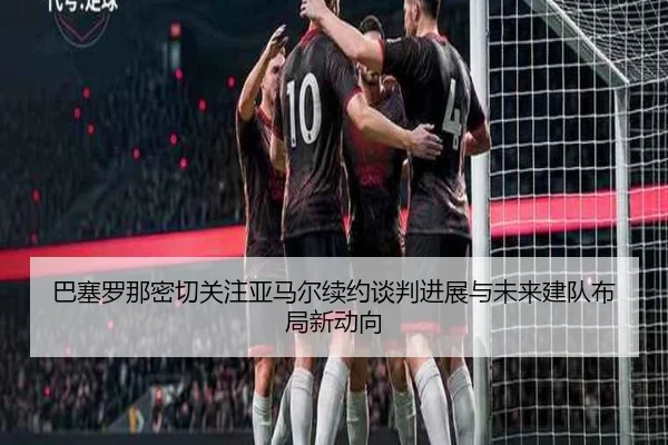巴塞罗那密切关注亚马尔续约谈判进展与未来建队布局新动向