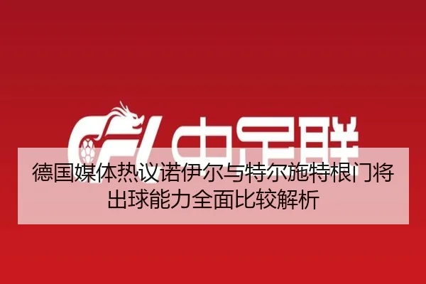 德国媒体热议诺伊尔与特尔施特根门将出球能力全面比较解析