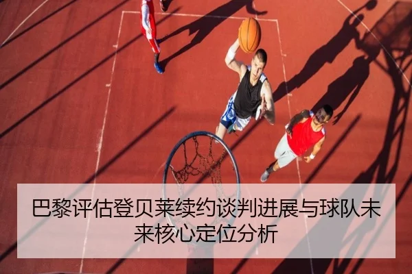 巴黎评估登贝莱续约谈判进展与球队未来核心定位分析